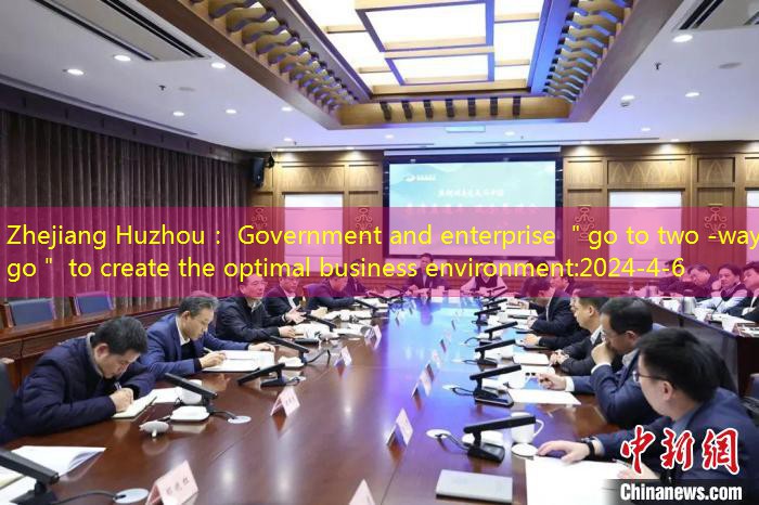 Zhejiang Huzhou： Government and enterprise ＂go to two -way go＂ to create the optimal business environment